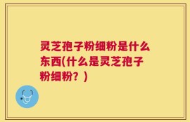 灵芝孢子粉细粉是什么东西(什么是灵芝孢子粉细粉？)