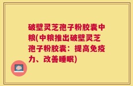 破壁灵芝孢子粉胶囊中粮(中粮推出破壁灵芝孢子粉胶囊：提高免疫力、改善睡眠)