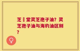 芝聖堂灵芝孢子油？灵芝孢子油与海豹油区别？