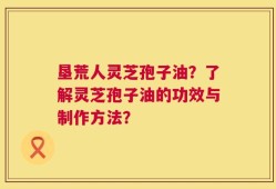 垦荒人灵芝孢子油？了解灵芝孢子油的功效与制作方法？