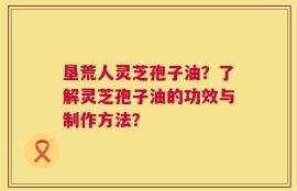 垦荒人灵芝孢子油？了解灵芝孢子油的功效与制作方法？