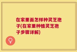 在家里面怎样种灵芝孢子(在家里种植灵芝孢子步骤详解)