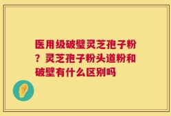 医用级破璧灵芝孢子粉？灵芝孢子粉头道粉和破壁有什么区别吗