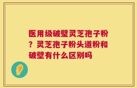 医用级破璧灵芝孢子粉？灵芝孢子粉头道粉和破壁有什么区别吗