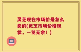 灵芝现在市场价是怎么卖的(灵芝市场价格现状，一览无余！)