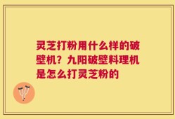 灵芝打粉用什么样的破壁机？九阳破壁料理机是怎么打灵芝粉的