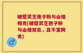 破壁灵芝孢子粉与山楂相克(破壁灵芝孢子粉与山楂禁忌，且不宜同食)