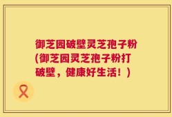 御芝园破壁灵芝孢子粉(御芝园灵芝孢子粉打破壁，健康好生活！)