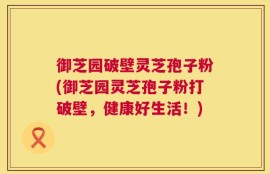 御芝园破壁灵芝孢子粉(御芝园灵芝孢子粉打破壁，健康好生活！)