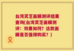 台湾灵芝面膜测评结果查询(台湾灵芝面膜测评：效果如何？这款面膜是否值得购买？)