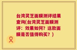 台湾灵芝面膜测评结果查询(台湾灵芝面膜测评：效果如何？这款面膜是否值得购买？)