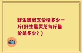 野生黑灵芝价格多少一斤(野生黑灵芝每斤售价是多少？)