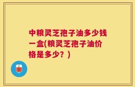 中粮灵芝孢子油多少钱一盒(粮灵芝孢子油价格是多少？)