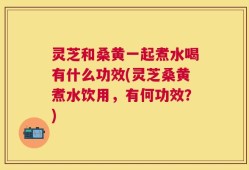 灵芝和桑黄一起煮水喝有什么功效(灵芝桑黄煮水饮用，有何功效？)