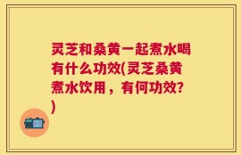 灵芝和桑黄一起煮水喝有什么功效(灵芝桑黄煮水饮用，有何功效？)