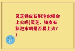 灵芝铁皮石斛泡水喝会上火吗(灵芝、铁皮石斛泡水喝是否易上火？)