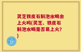 灵芝铁皮石斛泡水喝会上火吗(灵芝、铁皮石斛泡水喝是否易上火？)