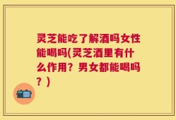 灵芝能吃了解酒吗女性能喝吗(灵芝酒里有什么作用？男女都能喝吗？)