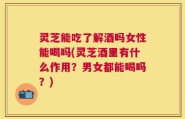 灵芝能吃了解酒吗女性能喝吗(灵芝酒里有什么作用？男女都能喝吗？)