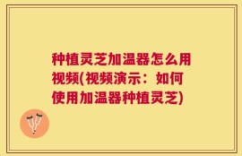 种植灵芝加温器怎么用视频(视频演示：如何使用加温器种植灵芝)