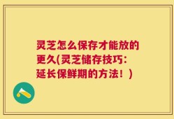 灵芝怎么保存才能放的更久(灵芝储存技巧：延长保鲜期的方法！)