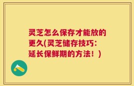 灵芝怎么保存才能放的更久(灵芝储存技巧：延长保鲜期的方法！)
