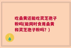 吃桑黄还能吃灵芝孢子粉吗(能同时食用桑黄和灵芝孢子粉吗？)