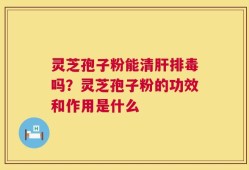 灵芝孢子粉能清肝排毒吗？灵芝孢子粉的功效和作用是什么
