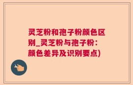 灵芝粉和孢子粉颜色区别_灵芝粉与孢子粉：颜色差异及识别要点)
