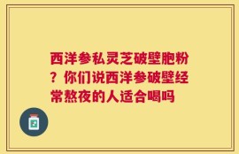 西洋参私灵芝破壁胞粉？你们说西洋参破壁经常熬夜的人适合喝吗