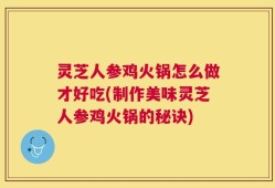灵芝人参鸡火锅怎么做才好吃(制作美味灵芝人参鸡火锅的秘诀)
