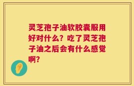 灵芝孢子油软胶囊服用好对什么？吃了灵芝孢子油之后会有什么感觉啊？