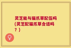 灵芝能与猫爪草配伍吗(灵芝配猫爪草合适吗？)