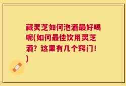 藏灵芝如何泡酒最好喝呢(如何最佳饮用灵芝酒？这里有几个窍门！)