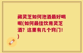 藏灵芝如何泡酒最好喝呢(如何最佳饮用灵芝酒？这里有几个窍门！)