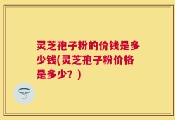 灵芝孢子粉的价钱是多少钱(灵芝孢子粉价格是多少？)
