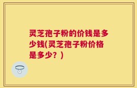 灵芝孢子粉的价钱是多少钱(灵芝孢子粉价格是多少？)