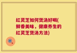 红灵芝如何煲汤好喝(鲜香美味，健康养生的红灵芝煲汤方法)