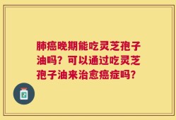 肺癌晚期能吃灵芝孢子油吗？可以通过吃灵芝孢子油来治愈癌症吗？