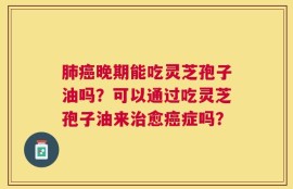 肺癌晚期能吃灵芝孢子油吗？可以通过吃灵芝孢子油来治愈癌症吗？