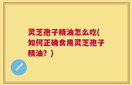 灵芝孢子精油怎么吃(如何正确食用灵芝孢子精油？)