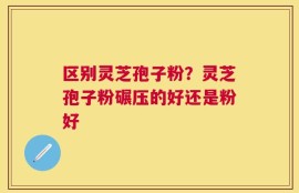 区别灵芝孢子粉？灵芝孢子粉碾压的好还是粉好