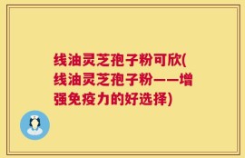 线油灵芝孢子粉可欣(线油灵芝孢子粉——增强免疫力的好选择)