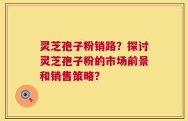 灵芝孢子粉销路？探讨灵芝孢子粉的市场前景和销售策略？