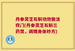 丹参灵芝石斛功效做法窍门(丹参灵芝石斛三药煲，调理身体妙方)