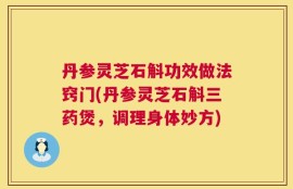 丹参灵芝石斛功效做法窍门(丹参灵芝石斛三药煲，调理身体妙方)
