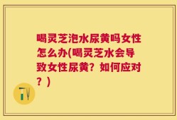 喝灵芝泡水尿黄吗女性怎么办(喝灵芝水会导致女性尿黄？如何应对？)