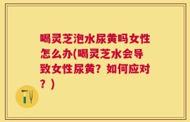 喝灵芝泡水尿黄吗女性怎么办(喝灵芝水会导致女性尿黄？如何应对？)
