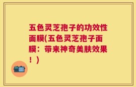 五色灵芝孢子的功效性面膜(五色灵芝孢子面膜：带来神奇美肤效果！)