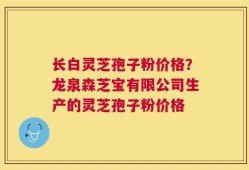 长白灵芝孢子粉价格？龙泉森芝宝有限公司生产的灵芝孢子粉价格